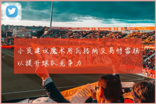 小莫建议魔术用瓦格纳交易特雷杨以提升球队竞争力