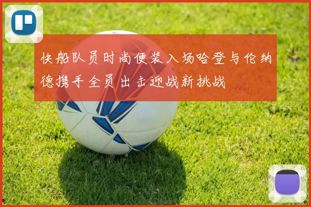 快船队员时尚便装入场哈登与伦纳德携手全员出击迎战新挑战