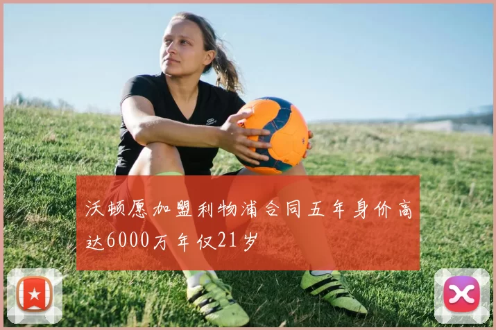 沃顿愿加盟利物浦合同五年身价高达6000万年仅21岁