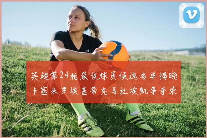 英超第24轮最佳球员候选名单揭晓卡塞米罗埃基蒂克马杜埃凯争夺荣誉