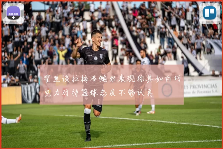 霍里谈拉梅洛鲍尔表现称其如白巧克力对待篮球态度不够认真