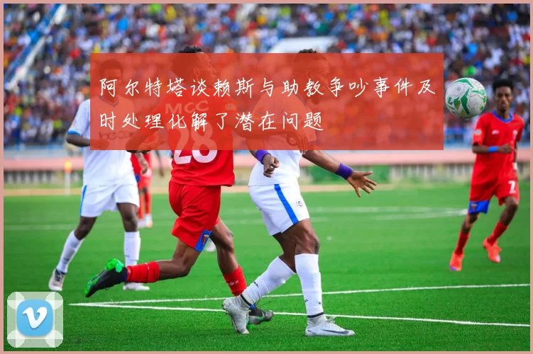 阿尔特塔谈赖斯与助教争吵事件及时处理化解了潜在问题